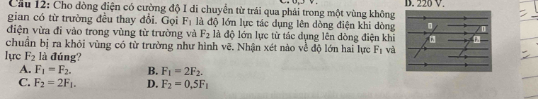 220 V.
Cầu 12: Cho dòng điện có cường độ I di chuyển từ trái qua phải trong một vùng không
gian có từ trường đều thay đổi. Gọi F_1 là độ lớn lực tác dụng lên dòng điện khi dòng
điện vừa đi vào trong vùng từ trường và F_2 là độ lớn lực từ tác dụng lên dòng điện khi
chuẩn bị ra khỏi vùng có từ trường như hình vẽ. Nhận xét nào về độ lớn hai lực F_1 và
lực F_2 là đúng?
A. F_1=F_2. B. F_1=2F_2.
C. F_2=2F_1. D. F_2=0,5F_1