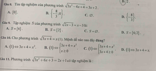 Tìm tập nghiệm của phương trình sqrt(3x^2-4x+4)=3x+2. D. /2.
A.  0. B.  - 8/3 ;0. C. ∅. D.  - 8/3 . 
Câu 9. Tập nghiệm S của phương trình sqrt(2x-3)=x-3 là:
A. S= 6. B. S= 2. C. S=varnothing. D. S= 6;2. 
Câu 10. Cho phương trình sqrt(3x+4)=x(1) 0. Mệnh đề nào sau đây đúng?
A. (1)Leftrightarrow 3x+4=x^2. B. (1)Leftrightarrow beginarrayl 3x+4=x^2 x≥ 0endarray.. C. (1)Leftrightarrow beginarrayl 3x+4=x^2 3x+4≥ 0endarray.. D. (1)Leftrightarrow 3x+4=x. 
Câu 11. Phương trình sqrt(3x^2+6x+3)=2x+1 có tập nghiệm là :