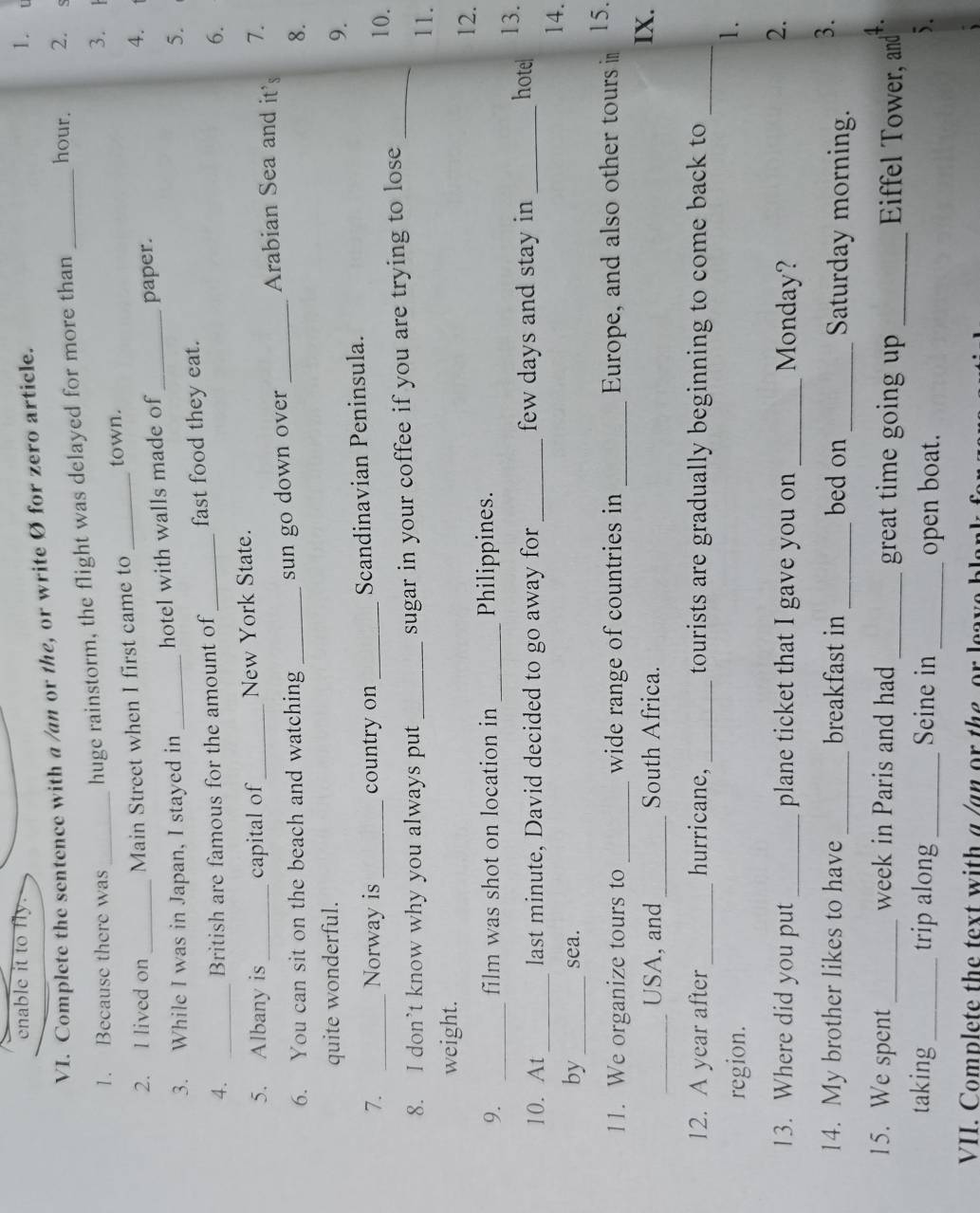 enable it to fly. 1. t 
VI. Complete the sentence with a /an or the, or write Ø for zero article. 
1. Because there was_ huge rainstorm, the flight was delayed for more than _hour. 2. s 
3. 1 
2. I lived on Main Street when I first came to _town. 
4. 
3. While I was in Japan, I stayed in _hotel with walls made of _paper. 
5. 
4. _British are famous for the amount of _fast food they eat. 
6. 
5. Albany is_ capital of_ New York State. 
Arabian Sea and it's 7. 
6. You can sit on the beach and watching _sun go down over_ 
8. 
quite wonderful. 
9. 
7. _Norway is_ country on _Scandinavian Peninsula. 
10. 
8. I don’t know why you always put _sugar in your coffee if you are trying to lose_ 
11. 
weight. 
12. 
9. _film was shot on location in _Philippines. 13. 
_ 
10. At last minute, David decided to go away for _few days and stay in_ 
hotel 
14. 
by_ sea. 
11. We organize tours to _wide range of countries in _Europe, and also other tours in 15. 
_USA, and_ South Africa. IX. 
12. A year after_ hurricane, _tourists are gradually beginning to come back to_ 
region. 
1. 
13. Where did you put _plane ticket that I gave you on _Monday? 
2. 
3. 
14. My brother likes to have _breakfast in _bed on _Saturday morning. 
4. 
15. We spent _week in Paris and had _great time going up _Eiffel Tower, and 
taking _trip along_ Seine in _open boat. 
). 
VII. Complete the text with a /an or the or leave blar