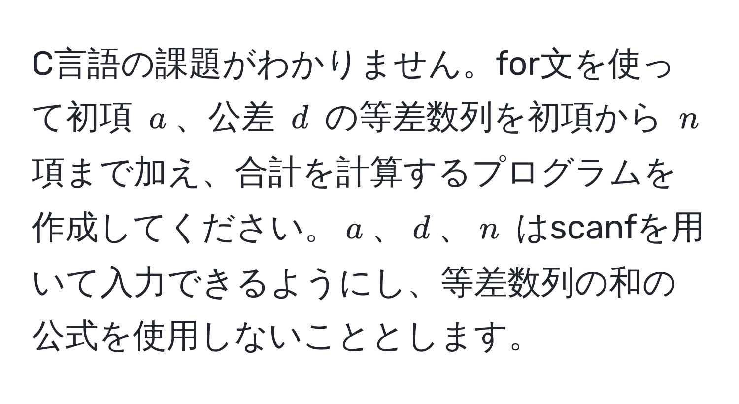 C言語の課題がわかりません。for文を使って初項 $a$、公差 $d$ の等差数列を初項から $n$ 項まで加え、合計を計算するプログラムを作成してください。$a$、$d$、$n$ はscanfを用いて入力できるようにし、等差数列の和の公式を使用しないこととします。