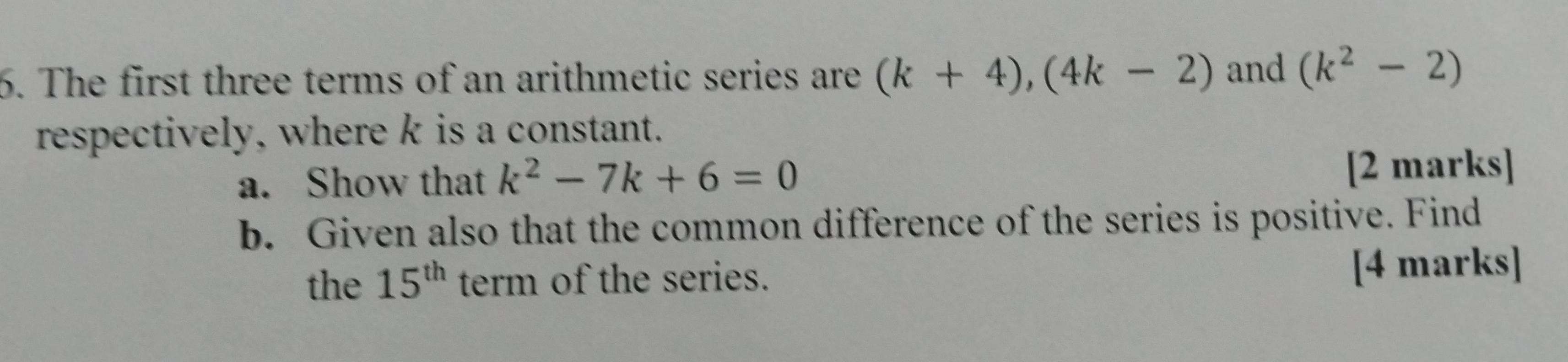 The first three terms of an arithmetic series are (k+4), (4k-2) and (k^2-2)
respectively, where k is a constant. 
a. Show that k^2-7k+6=0 [2 marks] 
b. Given also that the common difference of the series is positive. Find 
the 15^(th) term of the series. [4 marks]