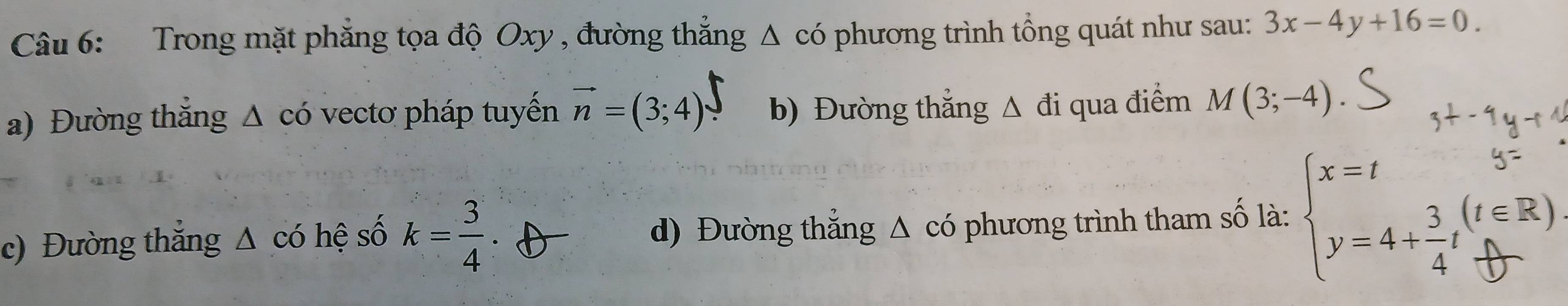 Trong mặt phăng tọa độ Oxy , đường thẳng Δ có phương trình tổng quát như sau: 3x-4y+16=0.
a) Đường thăng △ cdot 0 vecto pháp tuyền vector n=(3;4) b) Đường thẳng Δ đi qua điểm M(3;-4)
c) Đường thắng Δ có hệ số k= 3/4  d) Đường thẳng Δ có phương trình tham số là: