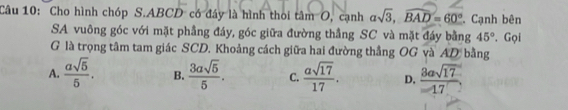 Cho hình chóp S. ABCD có đây là hình thoi tâm O, cạnh asqrt(3), widehat BAD=60°. Cạnh bên
SA vuông góc với mặt phầng đáy, góc giữa đường thắng SC và mặt đáy bằng 45°. Gọi
G là trọng tâm tam giác SCD. Khoảng cách giữa hai đường thẳng OG và AD bằng
A.  asqrt(5)/5 . B.  3asqrt(5)/5 . C.  asqrt(17)/17 . D,  3asqrt(17)/17 