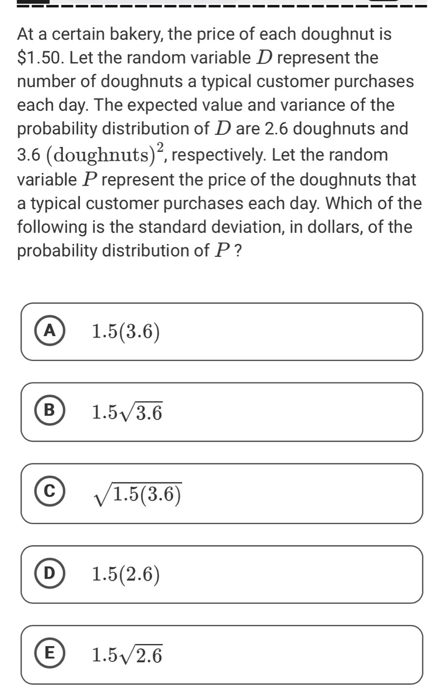 At a certain bakery, the price of each doughnut is
$1.50. Let the random variable D represent the
number of doughnuts a typical customer purchases
each day. The expected value and variance of the
probability distribution of D are 2.6 doughnuts and
3.6 (doughnut S)^2 , respectively. Let the random
variable P represent the price of the doughnuts that
a typical customer purchases each day. Which of the
following is the standard deviation, in dollars, of the
probability distribution of P ?
A 1.5(3.6)
B 1.5sqrt(3.6)
C sqrt(1.5(3.6))
D 1.5(2.6)
B 1.5sqrt(2.6)