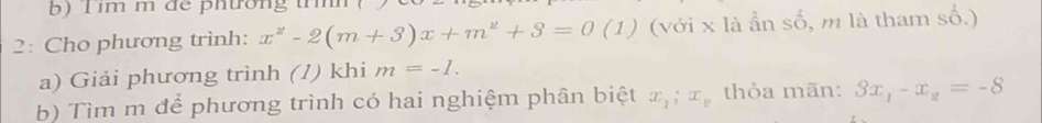 im m để phường tíh 
2: Cho phương trình: x^2-2(m+3)x+m^2+3=0 (1) (với x là ần số, m là tham số.) 
a) Giải phương trình (/) khi m=-I. 
b) Tìm m để phương trình có hai nghiệm phân biệt x_1; x_y thỏa mãn: 3x_1-x_2=-8