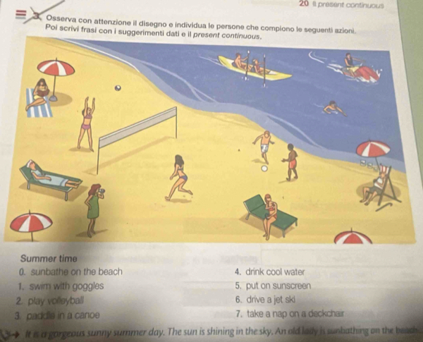 20 1l present continuous 
3 Osserva con attenzione il disegno e individua le persone che compiono le seguenti azioni. 
Poi scrivi frasi con i suggerimenti dati e il present continuous. 
Summer time 
0. sunbathe on the beach 4. drink cool water 
1. swim with goggles 5. put on sunscreen 
2. play volleyball 6. drive a jet ski 
3. paddle in a canoe 7. take a nap on a deckchair 
It is a gorgeous sunny summer day. The sun is shining in the sky. An old lady is sunbathing on the beach