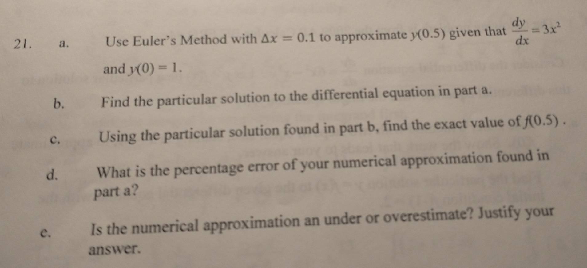 Use Euler's Method with △ x=0.1 to approximate y(0.5) given that  dy/dx =3x^2
and y(0)=1. 
b. Find the particular solution to the differential equation in part a. 
c. Using the particular solution found in part b, find the exact value of f(0.5). 
d. 
What is the percentage error of your numerical approximation found in 
part a? 
e. 
Is the numerical approximation an under or overestimate? Justify your 
answer.