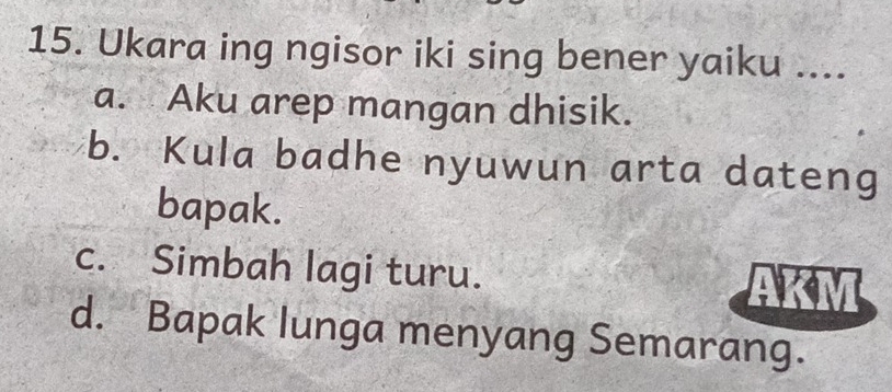 Ukara ing ngisor iki sing bener yaiku ....
a. Aku arep mangan dhisik.
b. Kula badhe nyuwun arta dateng
bapak.
c. Simbah lagi turu.
d. Bapak lunga menyang Semarang.