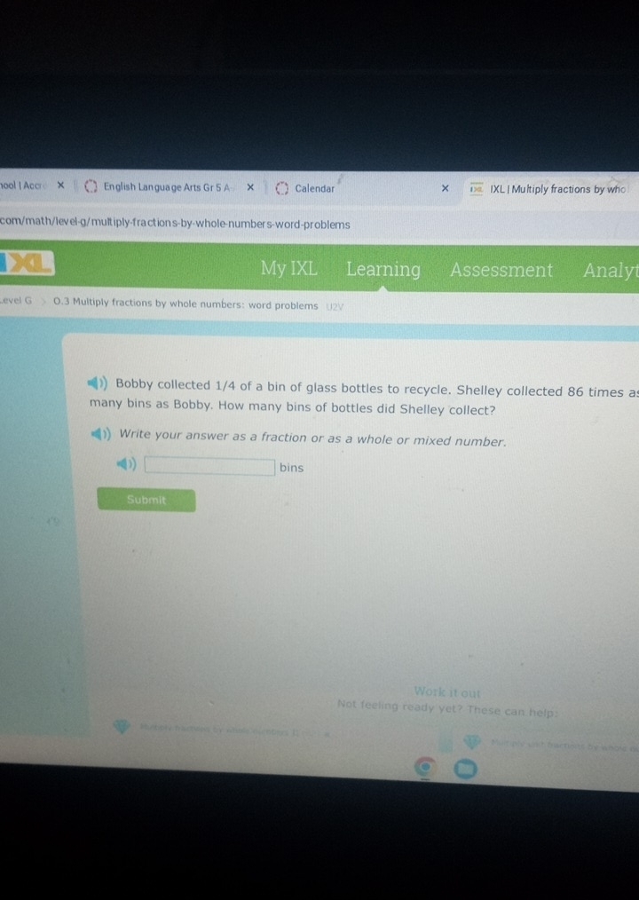 hool ! Accre English Language Arts Gr 5 A Calendar × IXL | Multiply fractions by who 
com/math/level-g/multiply-fractions-by-whole-numbers-word-problems 
My IXL Learning Assessment Analyt 
Level G O.3 Multiply fractions by whole numbers: word problems U2V 
Bobby collected 1/4 of a bin of glass bottles to recycle. Shelley collected 86 times as 
many bins as Bobby. How many bins of bottles did Shelley collect? 
Write your answer as a fraction or as a whole or mixed number. 
() □ bins 
Submit 
Work it out 
Not feeling ready yet? These can help: 
T tr e w 2