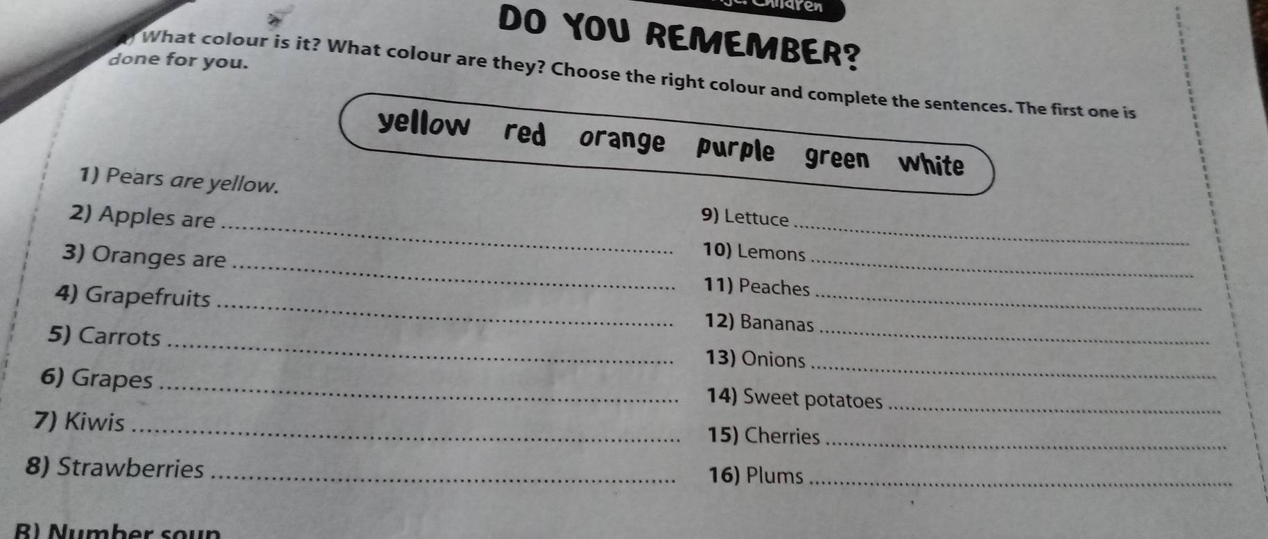 maren 
DO YOU REMEMBER? 
done for you. 
What colour is it? What colour are they? Choose the right colour and complete the sentences. The first one is 
yellow red orange ` purple green white 
_ 
1) Pears are yellow. 9) Lettuce 
2) Apples are 
_ 
10) Lemons 
3) Oranges are _11) Peaches_ 
4) Grapefruits _12) Bananas_ 
_ 
5) Carrots _13) Onions_ 
6) Grapes_ 
14) Sweet potatoes_ 
7) Kiwis _15) Cherries_ 
8) Strawberries _16) Plums_ 
R) Number soun