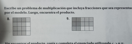 Escribe un problema de multiplicación que incluya fracciones que sea representad 
por el modelo. Luego, encuentra el producto. 
8. 
9. 
Sin encontrar el producto, copía y completa el epunciado utilizando ∠ M=