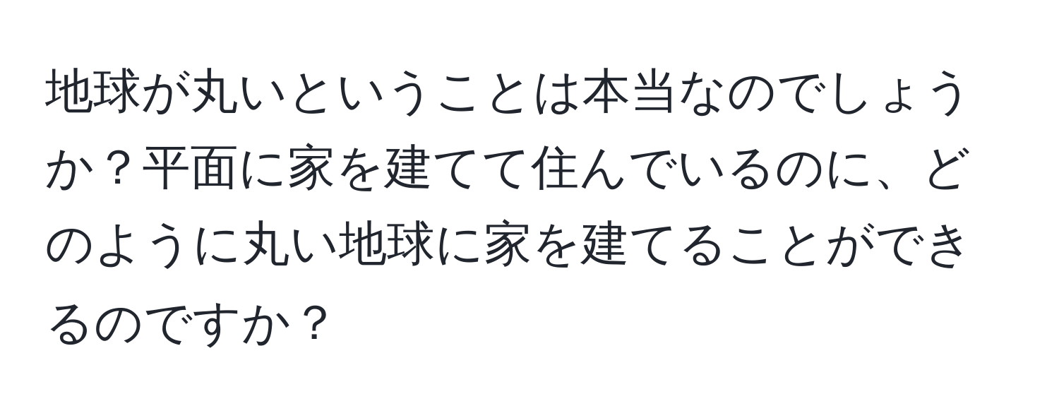 地球が丸いということは本当なのでしょうか？平面に家を建てて住んでいるのに、どのように丸い地球に家を建てることができるのですか？