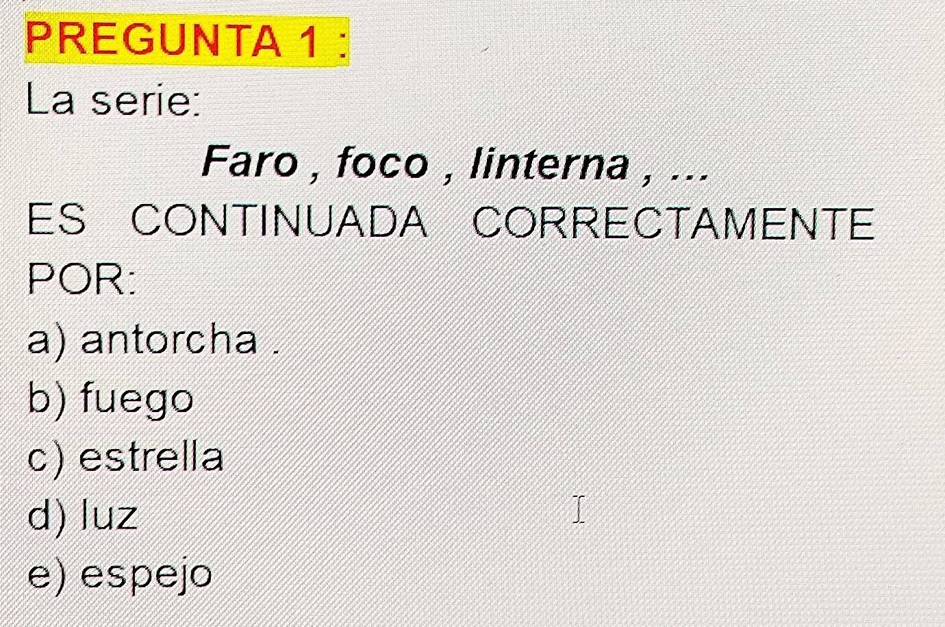 PREGUNTA 1 :
La serie:
Faro , foco , linterna , ...
ES CONTINUADA CORRECTAMENTE
POR:
a) antorcha .
b) fuego
c) estrella
d) luz
e) espejo