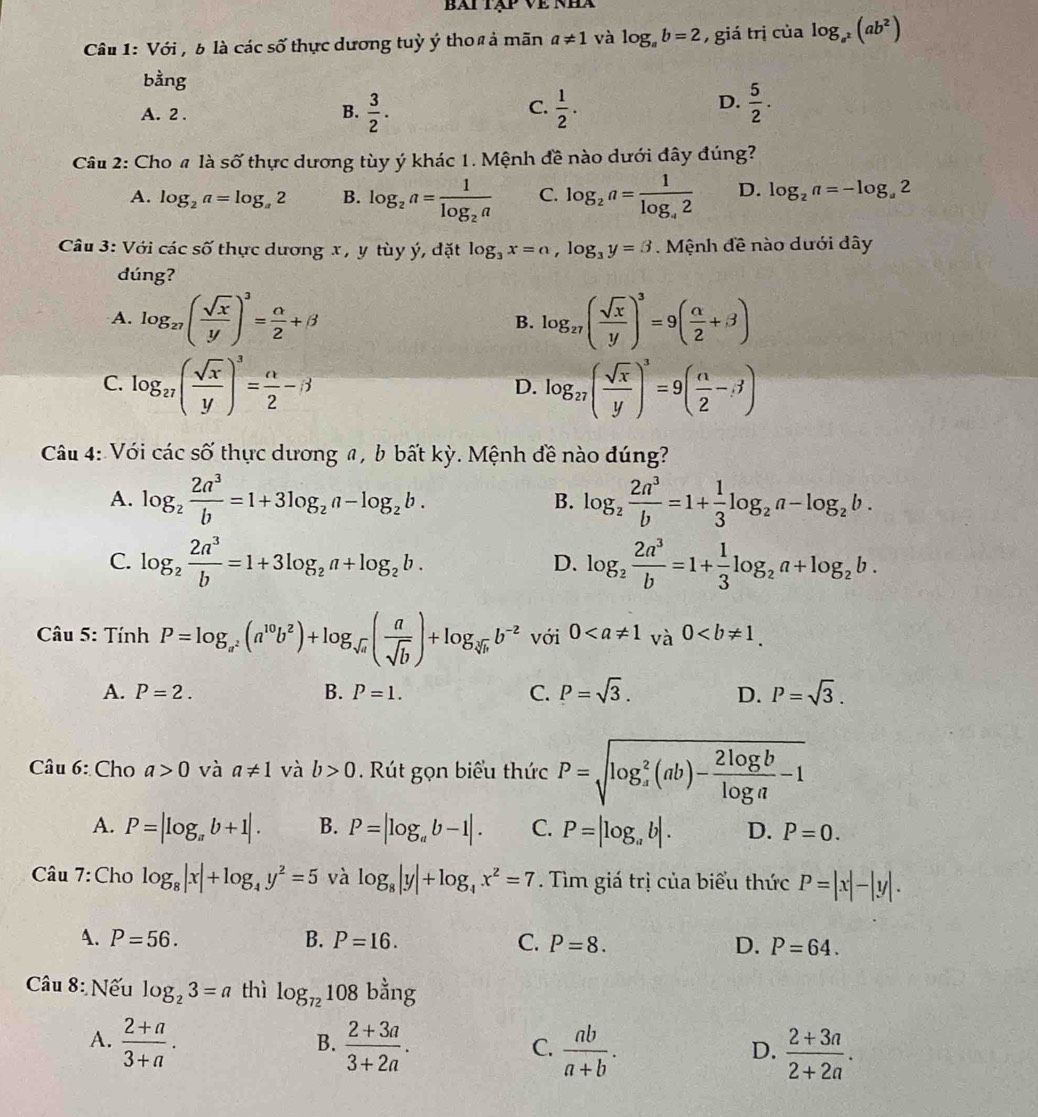 bài tập về nhà
Câu 1: Với , b là các số thực dương tuỳ ý thoß ả mãn a!= 1 và log _ab=2 , giá trị của log _a^2(ab^2)
bằng
C.
A. 2 . B.  3/2 .  1/2 .
D.  5/2 .
Câu 2: Cho # là số thực dương tùy ý khác 1. Mệnh đề nào dưới đây đúng?
A. log _2a=log _a2 B. log _2a=frac 1log _2a C. log _2a=frac 1log _42 D. log _2a=-log _a2
Câu 3: Với các số thực dương x , y tùy ý, đặt log _3x=a,log _3y=3. Mệnh đề nào dưới dây
dúng?
A. log _27( sqrt(x)/y )^3= alpha /2 +beta B. log _27( sqrt(x)/y )^3=9( alpha /2 +beta )
C. log _27( sqrt(x)/y )^3= alpha /2 -beta log _27( sqrt(x)/y )^3=9( n/2 -3)
D.
Câu 4: Với cdot acshat o thực dương a , b bất kỳ. Mệnh đề nào đúng?
A. log _2 2a^3/b =1+3log _2a-log _2b. log _2 2a^3/b =1+ 1/3 log _2a-log _2b.
B.
C. log _2 2a^3/b =1+3log _2a+log _2b. log _2 2a^3/b =1+ 1/3 log _2a+log _2b.
D.
* Câu 5: Tính P=log _a^2(a^(10)b^2)+log _sqrt(a)( a/sqrt(b) )+log _sqrt[3](b)b^(-2) với 0
A. P=2. B. P=1. C. P=sqrt(3). D. P=sqrt(3).
Câu 6: Cho a>0 và a!= 1 và b>0.  Rút gọn biểu thức P=sqrt (log _a)^2(ab)- 2log b/log a -1
A. P=|log _ab+1|. B. P=|log _ab-1|. C. P=|log _ab|. D. P=0.
Câu 7: Cho log _8|x|+log _4y^2=5 và log _8|y|+log _4x^2=7. Tìm giá trị của biểu thức P=|x|-|y|.
4. P=56. B. P=16. C. P=8. D. P=64.
Câu 8: Nếu log _23=a thì log _72108bang
A.  (2+a)/3+a .  (2+3a)/3+2a .  ab/a+b .  (2+3a)/2+2a .
B.
C.
D.