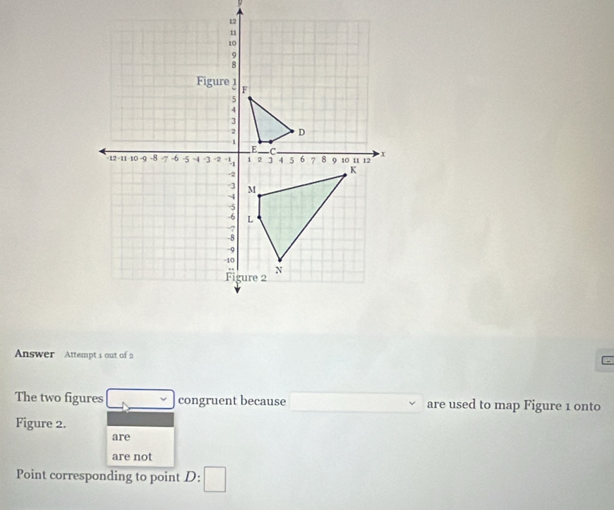 Answer Attempt 1 out of 2 
The two figures congruent because are used to map Figure 1 onto 
Figure 2. 
are 
are not 
Point corresponding to point D :