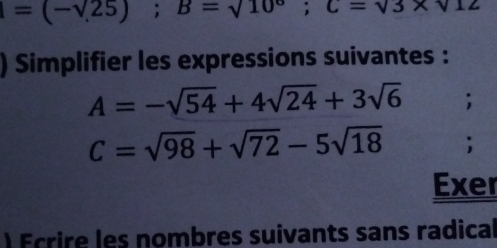 =(-sqrt(25)); B=sqrt(10); C=sqrt(3)* sqrt(12)
) Simplifier les expressions suivantes :
A=-sqrt(54)+4sqrt(24)+3sqrt(6);
C=sqrt(98)+sqrt(72)-5sqrt(18); 
Exer 
Ecrire les nombres suivants sans radical