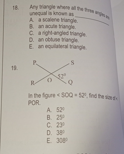 Any triangle where all the three angles ar
_
unequal is known as
A. a scalene triangle.
B. an acute triangle.
C. a right-angled triangle.
D. an obtuse triangle.
E. an equilateral triangle.
19.
In the figure ∠ SOQ=52° , find the size of
POR.
A. 52°
B. 25°
C. 23°
D. 38°
E. 308°