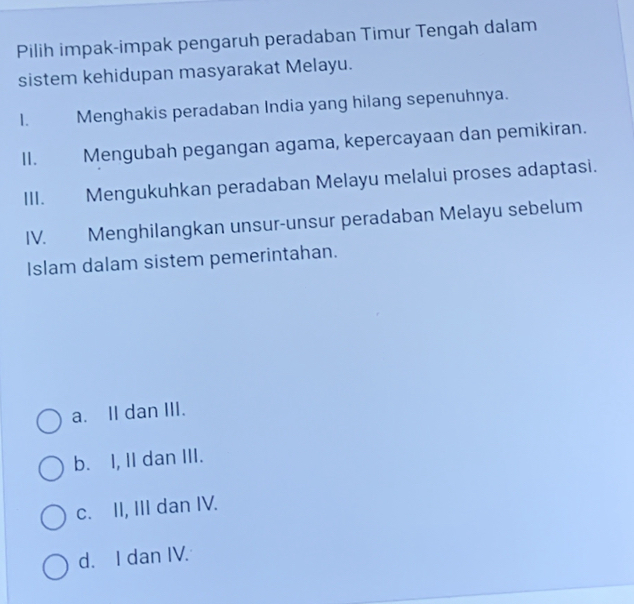 Pilih impak-impak pengaruh peradaban Timur Tengah dalam
sistem kehidupan masyarakat Melayu.
1. Menghakis peradaban India yang hilang sepenuhnya.
II、£ Mengubah pegangan agama, kepercayaan dan pemikiran.
III. Mengukuhkan peradaban Melayu melalui proses adaptasi.
IV. Menghilangkan unsur-unsur peradaban Melayu sebelum
Islam dalam sistem pemerintahan.
a. II dan III.
b. I, II dan III.
c. II, III dan IV.
d. I dan IV.