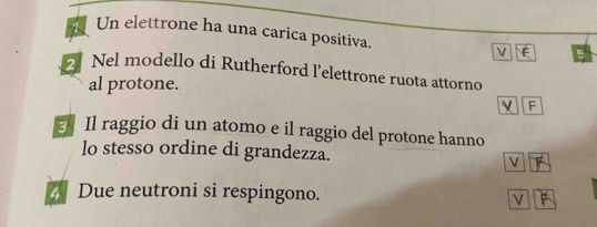 Un elettrone ha una carica positiva. V
2 Nel modello di Rutherford l'elettrone ruota attorno
al protone.
F
Il raggio di un atomo e il raggio del protone hanno
lo stesso ordine di grandezza.
V
Due neutroni si respingono. V