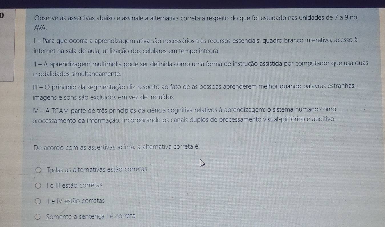 Observe as assertivas abaixo e assinale a alternativa correta a respeito do que foi estudado nas unidades de 7 a 9 no
AVA.
I - Para que ocorra a aprendizagem ativa são necessários três recursos essenciais: quadro branco interativo; acesso à
internet na sala de aula; utilização dos celulares em tempo integral
II - A aprendizagem multimídia pode ser definida como uma forma de instrução assistida por computador que usa duas
modalidades simultaneamente.
III- O princípio da segmentação diz respeito ao fato de as pessoas aprenderem melhor quando palavras estranhas,
imagens e sons são excluídos em vez de incluídos
IV - A TCAM parte de três princípios da ciência cognitiva relativos à aprendizagem: o sistema humano como
processamento da informação, incorporando os canais duplos de processamento visual-pictórico e auditivo
De acordo com as assertivas acima, a alternativa correta é:
Todas as alternativas estão corretas
I e III estão corretas
II e IV estão corretas
Somente a sentença I é correta