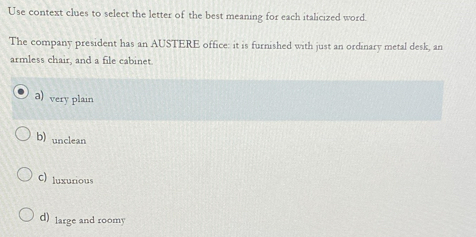 Use context clues to select the letter of the best meaning for each italicized word.
The company president has an AUSTERE office: it is furnished with just an ordinary metal desk, an
armless chair, and a file cabinet.
a) very plain
b) unclean
C) luxurious
d) large and roomy