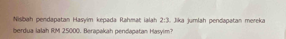 Nisbah pendapatan Hasyim kepada Rahmat ialah 2:3. Jika jumlah pendapatan mereka 
berdua ialah RM 25000. Berapakah pendapatan Hasyim?