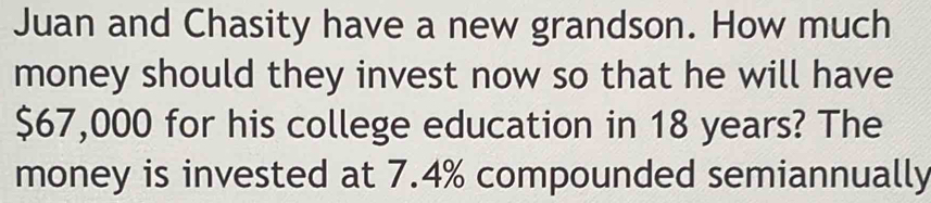 Juan and Chasity have a new grandson. How much 
money should they invest now so that he will have
$67,000 for his college education in 18 years? The 
money is invested at 7.4% compounded semiannually