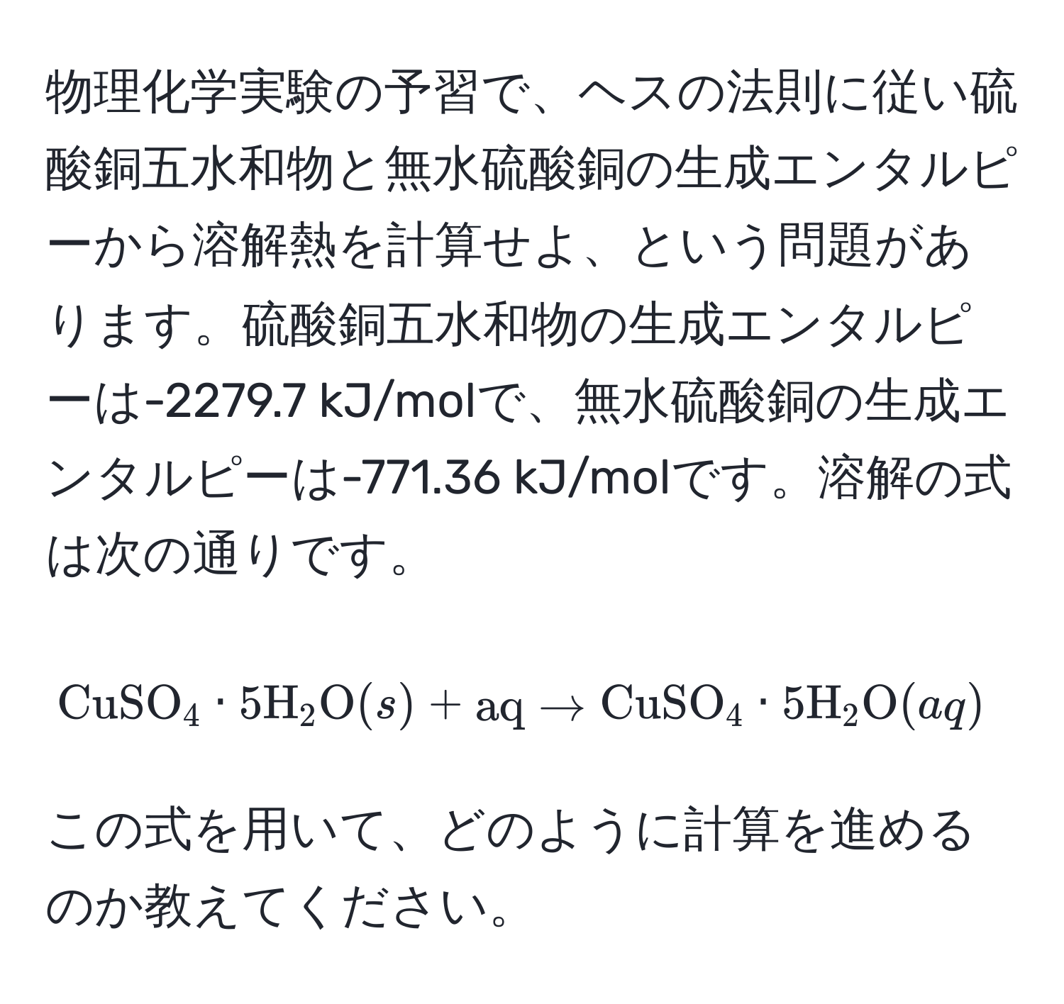 物理化学実験の予習で、ヘスの法則に従い硫酸銅五水和物と無水硫酸銅の生成エンタルピーから溶解熱を計算せよ、という問題があります。硫酸銅五水和物の生成エンタルピーは-2279.7 kJ/molで、無水硫酸銅の生成エンタルピーは-771.36 kJ/molです。溶解の式は次の通りです。  
[ CuSO_4 · 5H_2O (s) + aq arrow CuSO_4 · 5H_2O (aq) ]  
この式を用いて、どのように計算を進めるのか教えてください。