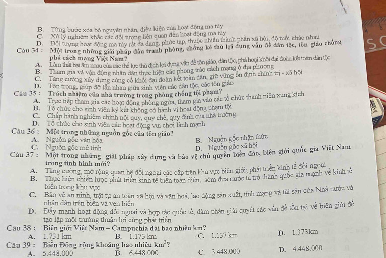 B. Từng bước xóa bỏ nguyên nhân, điều kiện của hoạt động ma túy
C. Xử lý nghiêm khắc các đổi tượng liên quan đến hoạt động ma túy
D. Đối tượng hoạt động ma tủy rát đa dang, phức tạp, thuộc nhiều thành phần xã hội, độ tuổi khác nhau
Câu 34 : Một trong những giải pháp đầu tranh phòng, chống kẻ thù lọi dụng vấn đề dân tộc, tôn giáo chống S
phá cách mạng Việt Nam?
A. Làm thất bại âm mưu của các thể lực thủ địch lọi dụng vấn đề tôn giáo, dân tộc, phá hoại khối đại đoàn kết toàn dân tộc
B. Tham gia và vận động nhân dân thực hiện các phong trào cách mạng ở địa phương
C. Tăng cường xây dựng cùng cổ khổi đai đoàn kết toàn dân, giữ vững ổn định chính trị - xã hội
D. Tôn trọng, giúp đỡ lần nhau giữa sinh viên các dân tộc, các tôn giáo
Câu 35 : Trách nhiệm của nhà trường trong phòng chống tội phạm?
A. Trực tiếp tham gia các hoạt động phòng ngừa, tham gia vào các tổ chức thanh niên xung kích
B. Tổ chức cho sinh viên ký kết không có hành vi hoạt động phạm tội
C. Chấp hành nghiêm chinh nội quy, quy chế, quy định của nhà trường.
D. Tổ chức cho sinh viên các hoạt động vui chơi lành mạnh
Câu 36 : Một trong những nguồn gốc của tôn giáo?
A. Nguồn gốc văn hóa
B. Nguồn gốc nhận thức
C. Nguồn gốc mê tính D. Nguồn gốc xã hội
Câu 37 : Một trong những giải pháp xây dựng và bảo vệ chủ quyền biển đảo, biên giới quốc gia Việt Nam
trong tình hình mói?
A.  Tăng cường, mở rộng quan hệ đối ngoại các cấp trên khu vực biên giới; phát triển kinh tế đối ngoại
B. Thực hiện chiến lược phát triển kinh tế biển toàn diện, sớm đưa nước ta trở thành quốc gia mạnh về kinh tế
biển trong khu vực
C. Bảo vệ an ninh, trật tự an toàn xã hội và văn hoá, lao động sản xuất, tính mạng và tài sản của Nhà nước và
nhân dân trên biển và ven biển
D. Đầy mạnh hoạt động đối ngoại và hợp tác quốc tế, đàm phán giải quyết các vấn đề tồn tại về biên giới đề
tạo lập môi trường thuận lợi cùng phát triển
Câu 38 : Biên giới Việt Nam - Campuchia dài bao nhiêu km?
A. 1.731 km B. 1.173 km C. 1.137 km D. 1.373km
Câu 39 : Biển Đông rộng khoảng bao nhiêu km^2
A. 5.448.000 B. 6.448.000 C. 3.448.000 D. 4.448.000