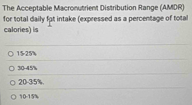 The Acceptable Macronutrient Distribution Range (AMDR)
for total daily fat intake (expressed as a percentage of total
calories) is
15-25%
30-45%
20-35%.
10-15%