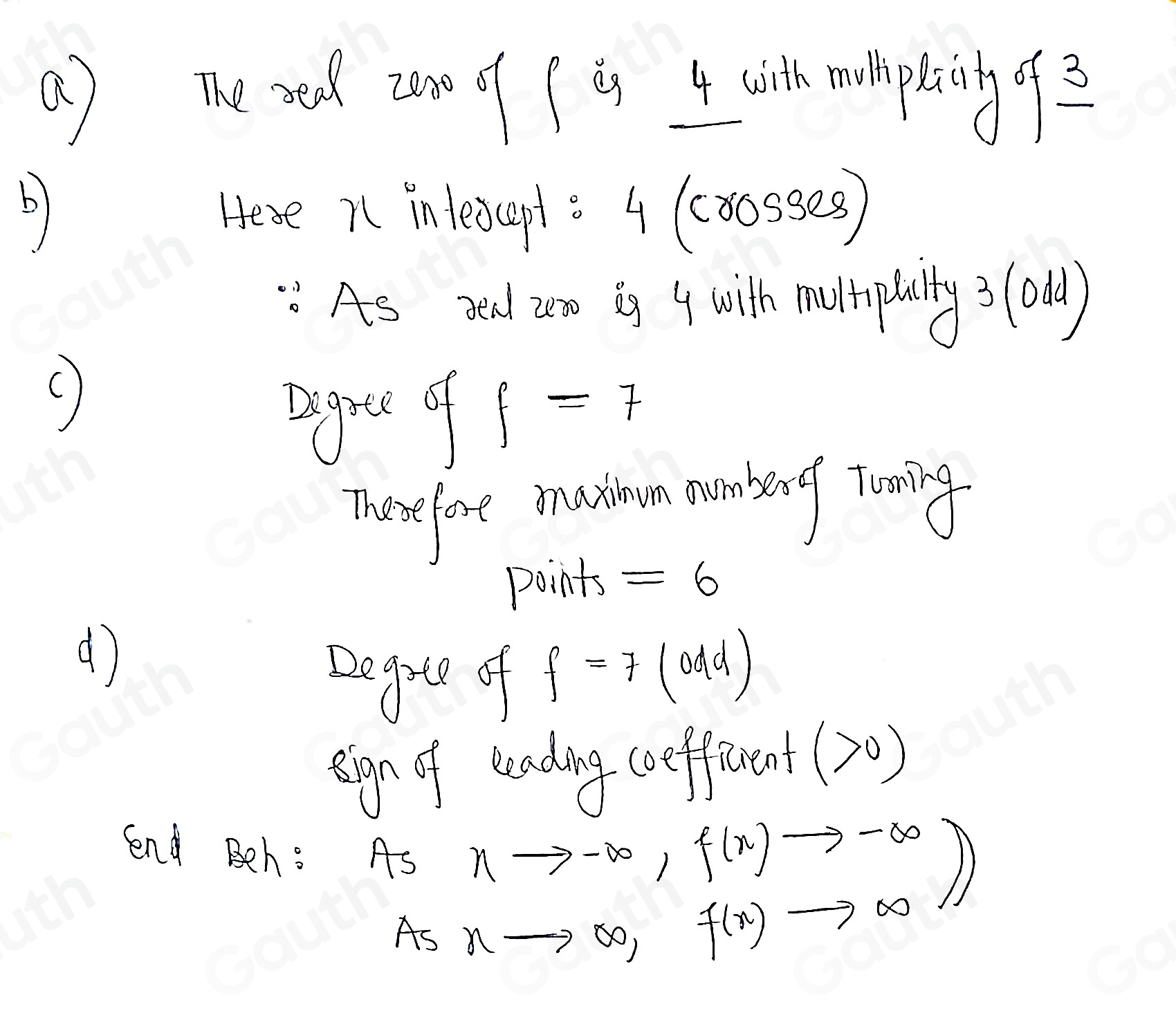 ( ) The xed zon of f an 4 cith mulpaing2 
b 
Hese n intescpt s 4 (co0sses) 
As red an is 4 with muripbilty ? (odd) 
() 
sgue of f=7
norefore mathon munbing Tooing 
points =6
( 
Degie of
f=7(0dd)
sign of teading coifferent (>0)
lnd Beh: AS beginarrayr nto -∈fty ,f(n)to -∈fty  nto ∈fty ,f(n)to ∈fty endarray )
As