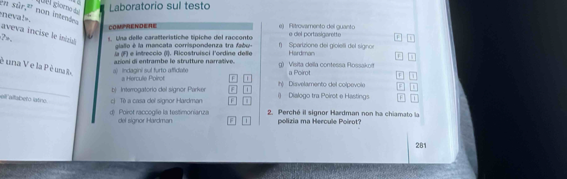 quel giorno dal
Laboratorio sul testo
en sûr,²' non intendeva
eneva!».
COmprenDerE e) Ritrovamento del guanto
aveva incise le inizialó
1. Una delle caratteristiche tipiche del racconto e del portasigarette
F
? . 1
giallo è la mancata corrispondenza tra fabu- f) Sparizione dei gioielli del signor
/a (F) e intreccio (I). Ricostruisci l'ordine delle Hardman
F 1
azioni di entrambe le strutture narrative. g) Visita della contessa Rossakoff
è una V e la P è una R», a) Indagini sul furto affidate a Poirot B u
_
a Hercule Poirot F h) Disvelamento del colpevole F 1
b) Interrogatorio del signor Parker F 1 i) Dialogo tra Poirot e Hastings F 1
ell'alfabeto latino.
c) Tè a casa del signor Hardman F 1
d) Poirot raccoglie la testimonianza 2. Perché il signor Hardman non ha chiamato la
del signor Hardman F 1 polizia ma Hercule Poirot?
281