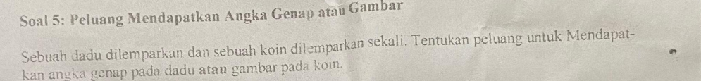 Soal 5: Peluang Mendapatkan Angka Genap atau Gambar 
Sebuah dadu dilemparkan dan sebuah koin dilemparkan sekali. Tentukan peluang untuk Mendapat- 
kan angka genap pada dadu atau gambar pada koin.