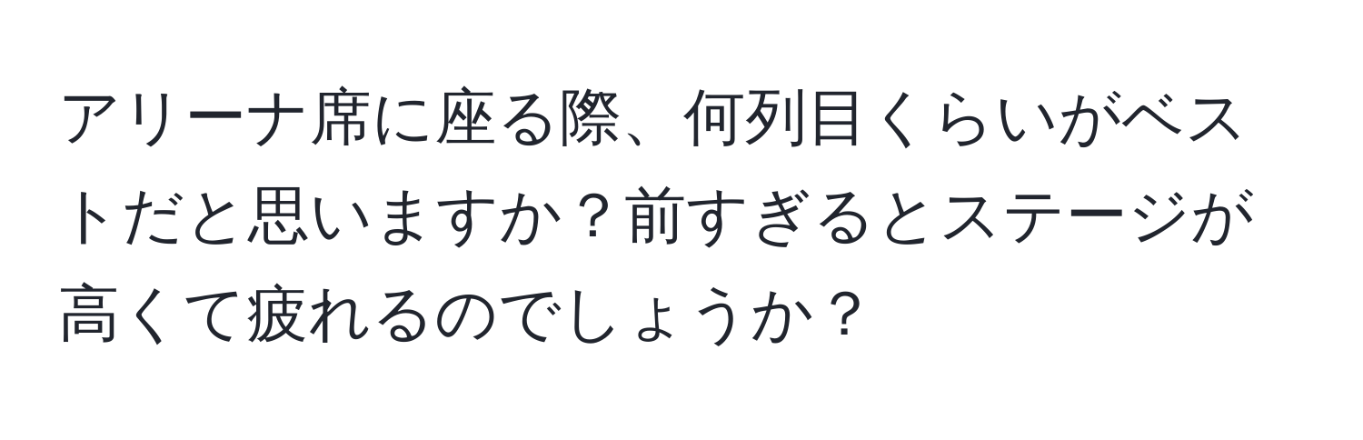 アリーナ席に座る際、何列目くらいがベストだと思いますか？前すぎるとステージが高くて疲れるのでしょうか？