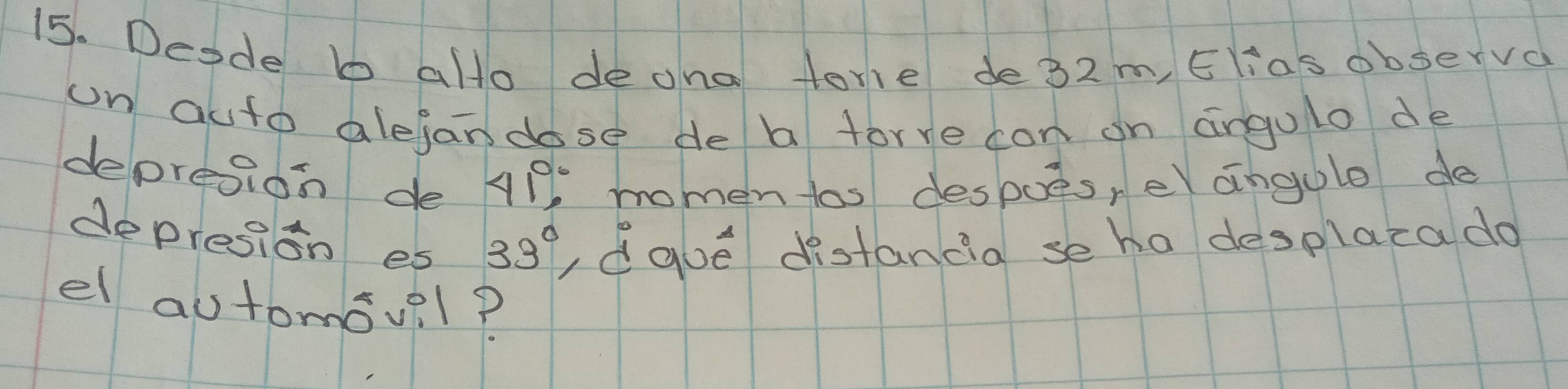 Deode b allo deona forle de32m, Elias observa 
un auto alejan dose de a forre con on angulo de 
depresion de 4P momen tos despoes, e angule de 
depresion es 33° dque distancia se ha desplaca do 
el automov?l?