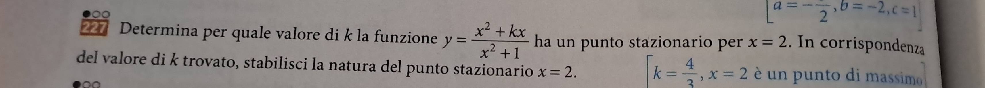 a=-frac 2, b=-2, c=1
227 Determina per quale valore di k la funzione y= (x^2+kx)/x^2+1  ha un punto stazionario per x=2. In corrispondenza
k= 4/3 , x=2
del valore di k trovato, stabilisci la natura del punto stazionario x=2. é un punto di massim