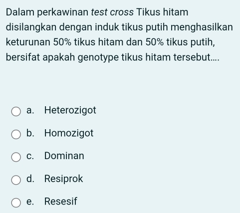 Dalam perkawinan test cross Tikus hitam
disilangkan dengan induk tikus putih menghasilkan
keturunan 50% tikus hitam dan 50% tikus putih,
bersifat apakah genotype tikus hitam tersebut....
a. Heterozigot
b. Homozigot
c. Dominan
d. Resiprok
e. Resesif