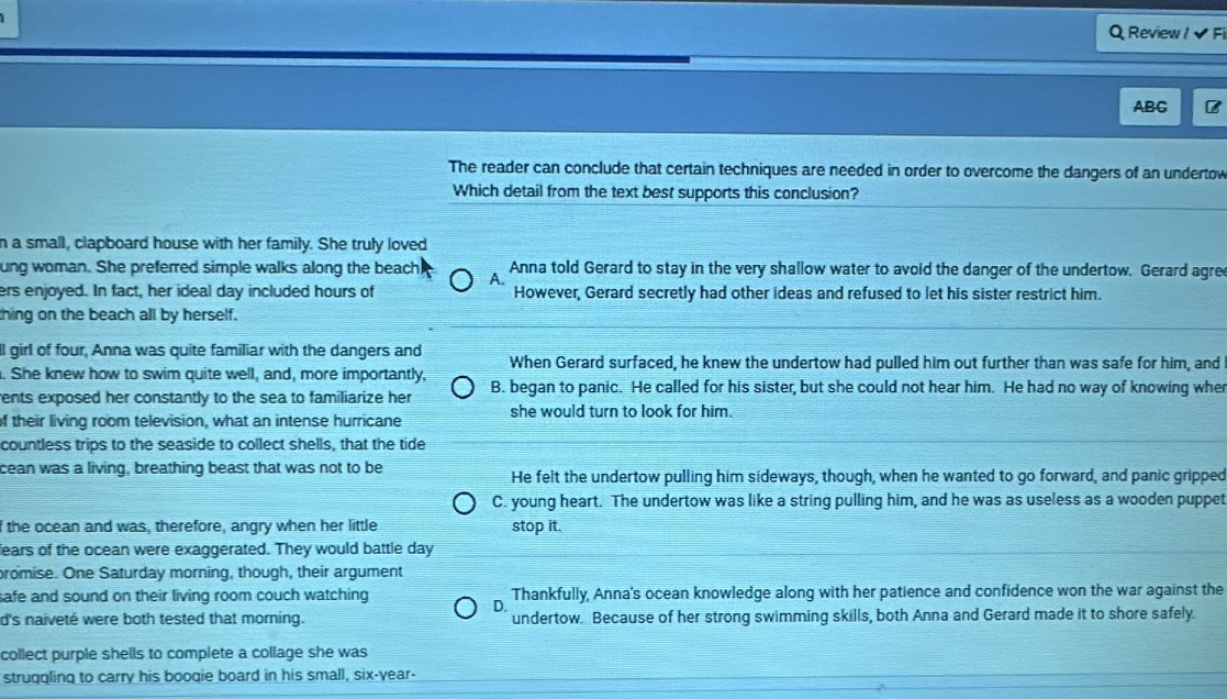 Review / ✔ Fi
ABG B
The reader can conclude that certain techniques are needed in order to overcome the dangers of an undertow
Which detail from the text best supports this conclusion?
n a small, clapboard house with her family. She truly loved
ung woman. She preferred simple walks along the beach A. Anna told Gerard to stay in the very shallow water to avoid the danger of the undertow. Gerard agre
ers enjoyed. In fact, her ideal day included hours of However, Gerard secretly had other ideas and refused to let his sister restrict him.
thing on the beach all by herself.
ll girl of four, Anna was quite familiar with the dangers and When Gerard surfaced, he knew the undertow had pulled him out further than was safe for him, and
. She knew how to swim quite well, and, more importantly,
rents exposed her constantly to the sea to familiarize her B. began to panic. He called for his sister, but she could not hear him. He had no way of knowing whe
of their living room television, what an intense hurricane she would turn to look for him.
countless trips to the seaside to collect shells, that the tide
cean was a living, breathing beast that was not to be He felt the undertow pulling him sideways, though, when he wanted to go forward, and panic gripped
C. young heart. The undertow was like a string pulling him, and he was as useless as a wooden puppet
the ocean and was, therefore, angry when her little stop it.
fears of the ocean were exaggerated. They would battle day
promise. One Saturday morning, though, their argument
safe and sound on their living room couch watching Thankfully, Anna's ocean knowledge along with her patience and confidence won the war against the
D.
d's naiveté were both tested that morning. undertow. Because of her strong swimming skills, both Anna and Gerard made it to shore safely.
collect purple shells to complete a collage she was
strugqling to carry his boogie board in his small, six-year-