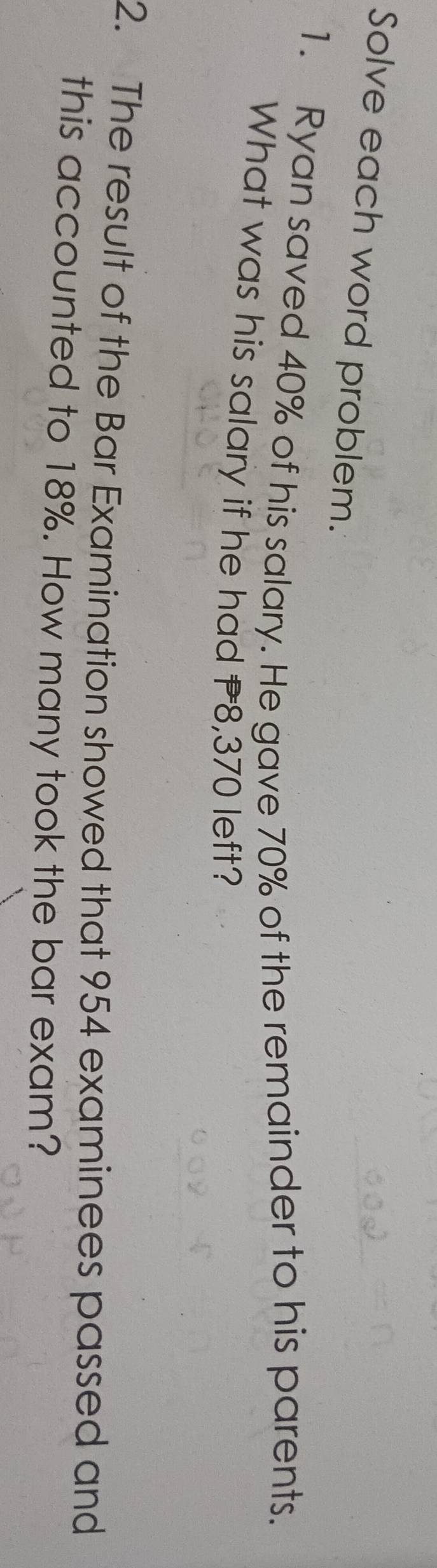 Solve each word problem. 
1. Ryan saved 40% of his salary. He gave 70% of the remainder to his parents. 
What was his salary if he had P8,370 left? 
2. The result of the Bar Examination showed that 954 examinees passed and 
this accounted to 18%. How many took the bar exam?