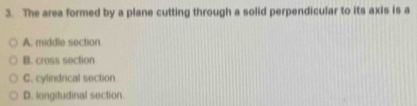 The area formed by a plane cutting through a solid perpendicular to its axis is a
A. middle section
B. cross section
C. cylindrical section
D. longitudinal section