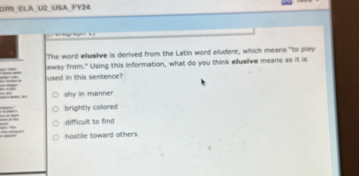 Rº ela U2 usa FY24
oo u 
The word elusive is derived from the Latin word eludere, which means "to play
your min away from." Using this information, what do you think elusive means as it is
of shalp teer 
spider crab 
wir homes el used in this sentence?
ven deepe 
0 00
nd a d 
lusive beast, an shy in manner
o topus.'
e Gumbo' brightly colored
ers at lehs!
some at the
arei difficult to find
hat the
the octopos 's
he papuls i hostile toward others