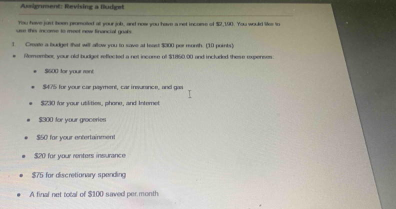 Assignment: Revising a Budget 
You have just been promoted at your job, and now you have a net income of $2,190. You would like to 
use this income to meet new financial goals. 
1. Create a budget that will allow you to save at least $300 per month. (10 points) 
Remember, your old budget reflected a net income of $1850.00 and included these expenses:
$600 for your rent
$475 for your car payment, car insurance, and gas
$230 for your utilities, phone, and Internet
$300 for your groceries
$50 for your entertainment
$20 for your renters insurance
$75 for discretionary spending 
A final net total of $100 saved per month