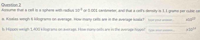 Assume that a cell is a sphere with radius 10^(-3) or 0.001 centimeter, and that a cell's density is 1.1 grams per cubic ce 
a. Koalas weigh 6 kilograms on average. How many cells are in the average koala? type your ansesr * 10^(12)
b. Hippos weigh 1,400 kilograms on average. How many cells are in the average hippo? type your measer.. * 10^(14)