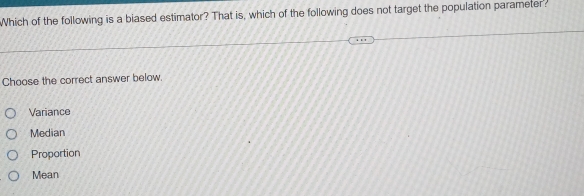 Which of the following is a biased estimator? That is, which of the following does not target the population parameter?
Choose the correct answer below.
Variance
Median
Proportion
Mean