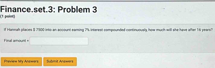 Finance.set.3: Problem 3 
(1 point) 
If Hannah places $ 7500 into an account eaming 7% interest compounded continuously, how much will she have after 16 years? 
Final amount = 
Preview My Answers Submit Answers