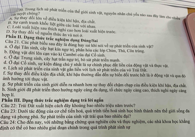 Trong lịch sử phát triển của thế giới sinh vật, nguyên nhân chủ yếu nào sau đây làm cho nhiều
Gài tuyệt chủng?
A. Sự thay đổi lớn về điều kiện khí hậu, địa chất.
B. Sự cạnh tranh khốc liệt giữa các loài với nhau.
C. Loài xuất hiện sau thích nghi cao hơn loài xuất hiện trước.
D. Sự thay đổi về nguồn thức ăn và nơi ở.
Phần II. Dạng thức trắc nghiệm dạng Đúng/Sai
Câu 21. Các phát biểu sau đây là đúng hay sai khi nói về sự phát triển của sinh vật?
a. Ở đại Tân sinh, cây hạt kín ngự trị, phân hóa các lớp Chim, Thủ, Côn trùng.
b. Động vật dời lên cạn vào kỉ Cambri của đại Cổ sinh.
c. Ở đại Trung sinh, cây hạt trần ngự trị, bò sát phát triển mạnh.
d. Ở đại Cổ sinh, sự kiện đáng chú ý nhất là sự chinh phục đất liền của động vật và thực vật.
e. Lịch sử phát triển của sinh vật gắn liền với lịch sử phát triển của vỏ Trái Đất.
f. Sự thay đổi điều kiện địa chất, khí hậu thường dẫn đến sự biến đổi trước hết là ở động vật và qua đó
ảnh hưởng tới thực vật.
g. Sự phát triển của sinh giới diễn ra nhanh hơn sự thay đổi chậm chạp của điều kiện khí hậu, địa chất.
h. Sinh giới đã phát triển theo hướng ngày càng đa dạng, tổ chức ngày càng cao, thích nghi ngày càng
hợp lí.
Phần III. Dạng thức trắc nghiệm dạng trả lời ngắn
Câu 22: Trái Đất xuất hiện cách đây khoảng bao nhiêu triệu năm trước?
Câu 23: Dưới tác động của cơ chế tiến hoá, quá trình tiến hoá sinh học hình thành nên thế giới sống đa
dạng và phong phú. Sự phát triển của sinh vật trải qua bao nhiêu đại?
Câu 24: Cho đến nay, với những bằng chứng qua nghiên cứu và thực nghiệm, các nhà khoa học khẳng
định có thể có bao nhiêu giai đoạn chính trong quá trình phát sinh sự