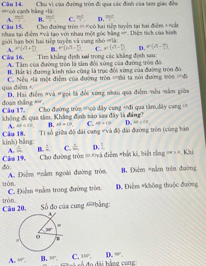 Chu vi của đường tròn đi qua các đinh của tam giác đều
=#ccó cạnh bằng =là:
A. frac nsqrt())3. B. frac 2x)+sqrt(3)3 C.  ·s ()/3 . D.  (3x+1)/3 .
Câu 15. Cho đường tròn (0;R) *có hai tiếp tuyển tại hai điểm đ"cắt
nhau tại điểm #và tạo với nhau một góc bằng overline u * Diện tích của hình
giới hạn bởi hai tiếp tuyến và cung nhỏ 'là:
A. R^2(sqrt(3)+ 4/3 ). B. R^2(2sqrt(3)- x/6 ). C. R^2(sqrt(3)- x/2 ). D. R^2(sqrt(3)- 7π /3 ).
Câu 16. Tìm khẳng định sai trong các khẳng định sau:
A. Tâm của đường tròn là tâm đối xứng của đường tròn đó.
B. Bất kì đường kính nào cũng là trục đối xứng của đường tròn đó.
C. Nếu Mlà một điểm của đường tròn ()thì ta nói đường tròn đi
qua điểm .
D. Hai điểm #và Mgọi là đổi xứng nhau qua điểm /nếu /nằm giữa
đoạn thắng mm.
Câu 17. Cho đường tròn ớcó dây cung đ#đi qua tâm,dây cung 
không đi qua tâm. Khẳng định nào sau đây là đúng?
A. AB B. AB=CD, C. AB>CD. D. AB⊥ CD,
Câu 18. Tỉ số giữa độ dài cung "và độ dài đường tròn (cùng bán
kính) bằng:
A. frac n10.endarray  B.  4/90 , C.  =/369  D.  n/1. 
Câu 19. Cho đường tròn (0;R) và điểm Mbất kì, biết rằng =m 5 Khi
đó:
A. Điểm Mnằm ngoài đường tròn. B. Điểm #nằm trên đường
tròn.
C. Điểm #nằm trong đường tròn. D. Điểm #không thuộc đường
tròn.
Câu 20.  Số đo của cung m bằng:
C. 330°, D. 90°.
A. 60°. B. 30°, s  ó   ố  đ  d i bắng cung: