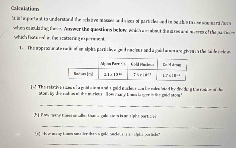 Calculations
It is important to understand the relative masses and sizes of particles and to be able to use standard form
when calculating these. Answer the questions below, which are about the sizes and masses of the particles
which featured in the scattering experiment.
1. The approximate radii of an alpha particle, a gold nucleus and a gold atom are given in the table below,
(a) The relative sizes of a gold atom and a gold nucleus can be calculated by dividing the radius of the
atom by the radius of the nucleus. How many times larger is the gold atom?
_
(b) How many times smaller than a gold atom is an alpha particle?
_
(c) How many times smaller than a gold nucleus is an alpha particle?
_