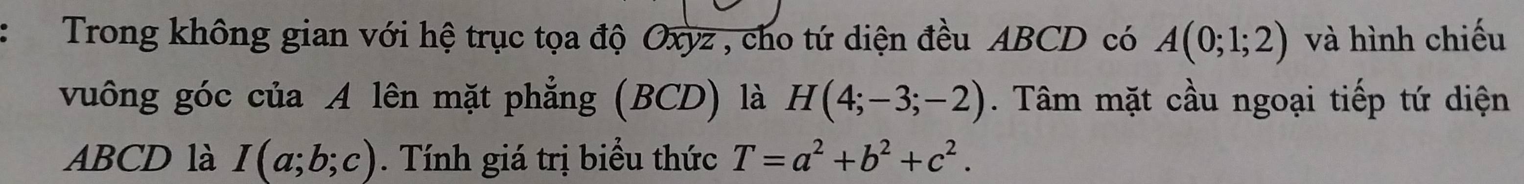 Trong không gian với hệ trục tọa độ Oxyz , cho tứ diện đều ABCD có A(0;1;2) và hình chiếu 
vuông góc của A lên mặt phẳng (BCD) là H(4;-3;-2). Tâm mặt cầu ngoại tiếp tứ diện
ABCD là I(a;b;c). Tính giá trị biểu thức T=a^2+b^2+c^2.