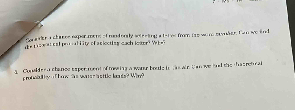 Consider a chance experiment of randomly selecting a letter from the word number. Can we find 
the theoretical probability of selecting each letter? Why? 
6. Consider a chance experiment of tossing a water bottle in the air. Can we find the theoretical 
probability of how the water bottle lands? Why?